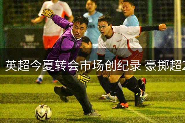 英超今夏转会市场创纪录 豪掷超24亿欧元领跑欧洲